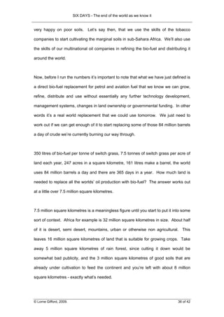 SIX DAYS - The end of the world as we know it


very happy on poor soils.        Let’s say then, that we use the skills of the tobacco

companies to start cultivating the marginal soils in sub-Sahara Africa. We’ll also use

the skills of our multinational oil companies in refining the bio-fuel and distributing it

around the world.



Now, before I run the numbers it’s important to note that what we have just defined is

a direct bio-fuel replacement for petrol and aviation fuel that we know we can grow,

refine, distribute and use without essentially any further technology development,

management systems, changes in land ownership or governmental funding. In other

words it’s a real world replacement that we could use tomorrow. We just need to

work out if we can get enough of it to start replacing some of those 84 million barrels

a day of crude we’re currently burning our way through.



350 litres of bio-fuel per tonne of switch grass, 7.5 tonnes of switch grass per acre of

land each year, 247 acres in a square kilometre, 161 litres make a barrel, the world

uses 84 million barrels a day and there are 365 days in a year. How much land is

needed to replace all the worlds’ oil production with bio-fuel? The answer works out

at a little over 7.5 million square kilometres.



7.5 million square kilometres is a meaningless figure until you start to put it into some

sort of context. Africa for example is 32 million square kilometres in size. About half

of it is desert, semi desert, mountains, urban or otherwise non agricultural. This

leaves 16 million square kilometres of land that is suitable for growing crops. Take

away 5 million square kilometres of rain forest, since cutting it down would be

somewhat bad publicity, and the 3 million square kilometres of good soils that are

already under cultivation to feed the continent and you’re left with about 8 million

square kilometres - exactly what’s needed.




© Lorne Gifford, 2009.                                                            36 of 42
 