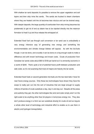 SIX DAYS - The end of the world as we know it


With shallow tar sand deposits it’s possible to remove the upper vegetation and soil

layers and then strip mine the sands. The sands are trucked to steam chambers

where they are heated until the oil becomes less viscous and can be drained away.

With deeper deposits, the large quantity of overburden from strip mining becomes too

problematic to get rid of and so steam has to be injected directly into the reservoir

formation to heat it up and thus release the entrapped oil.



Extended fossil fuel use through coal conversion or tar sand use is undoubtedly a

very energy intensive way of generating new energy and something the

environmentalists and climate change lobbies will oppose.            As with the bio-fuels

though, it can be done, and crucially it can be done on a big enough scale to make a

difference and with known technology and known costs. Crude oil production from

Canadian tar sands costs about $60 to $100 per barrel so it is eminently economic in

a world of $240. That’s quite a lot of potential future profit between production and

sale costs, so it’s not surprising that most oil majors are heavily into tar sands.



Extended fossil fuels or second generation bio-fuels are the two best bets I have for

near future energy sources. Only these two technologies have shown they have the

scope to really pan out into the sort of industries that are large enough to supply

millions of barrels of crude substitute a day, day in and day out. Despite all the press

and publicity they get, the other technologies like wind and solar simply aren’t on the

right scale to be anything other than bit players in tomorrows energy mix. They also

don’t produce energy in a form we can substitute directly for crude oil and so require

a whole other level of technology and industrial effort to enable us to use them in

electric and hydrogen transportation.




© Lorne Gifford, 2009.                                                                38 of 42
 