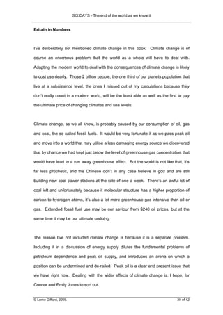 SIX DAYS - The end of the world as we know it


Britain in Numbers



I’ve deliberately not mentioned climate change in this book. Climate change is of

course an enormous problem that the world as a whole will have to deal with.

Adapting the modern world to deal with the consequences of climate change is likely

to cost use dearly. Those 2 billion people, the one third of our planets population that

live at a subsistence level, the ones I missed out of my calculations because they

don’t really count in a modern world, will be the least able as well as the first to pay

the ultimate price of changing climates and sea levels.



Climate change, as we all know, is probably caused by our consumption of oil, gas

and coal, the so called fossil fuels. It would be very fortunate if as we pass peak oil

and move into a world that may utilise a less damaging energy source we discovered

that by chance we had kept just below the level of greenhouse gas concentration that

would have lead to a run away greenhouse effect. But the world is not like that, it’s

far less prophetic, and the Chinese don’t in any case believe in god and are still

building new coal power stations at the rate of one a week. There’s an awful lot of

coal left and unfortunately because it molecular structure has a higher proportion of

carbon to hydrogen atoms, it’s also a lot more greenhouse gas intensive than oil or

gas. Extended fossil fuel use may be our saviour from $240 oil prices, but at the

same time it may be our ultimate undoing.



The reason I’ve not included climate change is because it is a separate problem.

Including it in a discussion of energy supply dilutes the fundamental problems of

petroleum dependence and peak oil supply, and introduces an arena on which a

position can be undermined and de-railed. Peak oil is a clear and present issue that

we have right now. Dealing with the wider effects of climate change is, I hope, for

Connor and Emily Jones to sort out.


© Lorne Gifford, 2009.                                                           39 of 42
 