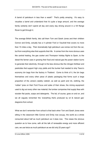 SIX DAYS - The end of the world as we know it




A barrel of petroleum in less than a week? That’s pretty amazing. It’s easy to

visualise a barrel and understand that it’s quite a large amount, and the average

family certainly don’t spend all day and every day driving around in a V8 Range

Rover to get through it.



The average British family, lets call them Tom and Sarah Jones and their children

Connor and Emily, actually has a 4 cylinder Ford or Vauxhall that covers no more

than 15 miles a day. Their dramatically high petroleum use comes not from the car,

but from everything else that supports their life. It comes from the more obvious uses

like central heating, the gas cooker and Thompson holiday flights to Spain, to the

diesel the farmer uses in growing their food and natural gas the power station burns

to generate their electricity, through to the less obvious like the nitrogen fertiliser and

pesticides that support high crop yields and the bunker fuel needed to ship Tesco’s

economy bin bags from the factory in Thailand. Come to think of it, the bin bags

themselves and every other piece of plastic packaging that forms such a large

proportion of the Jones’s weekly rubbish, as well as paint and ink, clothing, the

‘rubber’ tyres on their Ford Focus and soles of their shoes, the mining equipment

used to dig out every other raw material, the lumber companies that supply Ikea with

wooden flat packs, soaps and detergents. The list, of course, goes on and on, and

we all vaguely remember the ‘everything that’s produced by oil & natural gas’

diagrams from school.



What we don’t remember from school is that back when Tom and Sarah Jones were

sitting in the classroom little Connor and Emily now occupy, the world as a whole

consumed about half as much petroleum as it does now. This raises the obvious

question as to how come, with all the talk of renewable energy and more efficient

cars, we use twice as much petroleum as we did only 25 years ago?


© Lorne Gifford, 2009.                                                              4 of 42
 
