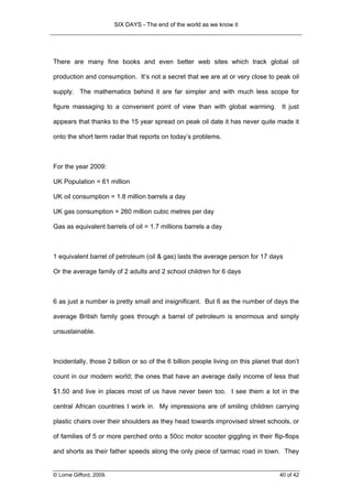 SIX DAYS - The end of the world as we know it




There are many fine books and even better web sites which track global oil

production and consumption. It’s not a secret that we are at or very close to peak oil

supply. The mathematics behind it are far simpler and with much less scope for

figure massaging to a convenient point of view than with global warming. It just

appears that thanks to the 15 year spread on peak oil date it has never quite made it

onto the short term radar that reports on today’s problems.



For the year 2009:

UK Population = 61 million

UK oil consumption = 1.8 million barrels a day

UK gas consumption = 260 million cubic metres per day

Gas as equivalent barrels of oil = 1.7 millions barrels a day



1 equivalent barrel of petroleum (oil & gas) lasts the average person for 17 days

Or the average family of 2 adults and 2 school children for 6 days



6 as just a number is pretty small and insignificant. But 6 as the number of days the

average British family goes through a barrel of petroleum is enormous and simply

unsustainable.



Incidentally, those 2 billion or so of the 6 billion people living on this planet that don’t

count in our modern world; the ones that have an average daily income of less that

$1.50 and live in places most of us have never been too. I see them a lot in the

central African countries I work in. My impressions are of smiling children carrying

plastic chairs over their shoulders as they head towards improvised street schools, or

of families of 5 or more perched onto a 50cc motor scooter giggling in their flip-flops

and shorts as their father speeds along the only piece of tarmac road in town. They


© Lorne Gifford, 2009.                                                              40 of 42
 
