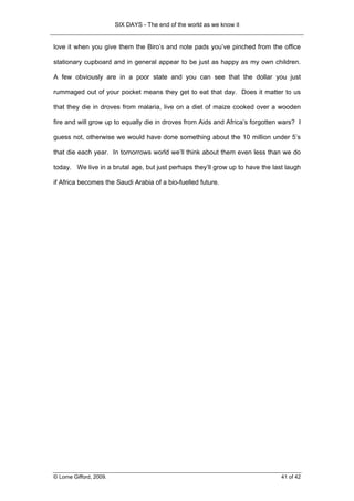 SIX DAYS - The end of the world as we know it


love it when you give them the Biro’s and note pads you’ve pinched from the office

stationary cupboard and in general appear to be just as happy as my own children.

A few obviously are in a poor state and you can see that the dollar you just

rummaged out of your pocket means they get to eat that day. Does it matter to us

that they die in droves from malaria, live on a diet of maize cooked over a wooden

fire and will grow up to equally die in droves from Aids and Africa’s forgotten wars? I

guess not, otherwise we would have done something about the 10 million under 5’s

that die each year. In tomorrows world we’ll think about them even less than we do

today. We live in a brutal age, but just perhaps they’ll grow up to have the last laugh

if Africa becomes the Saudi Arabia of a bio-fuelled future.




© Lorne Gifford, 2009.                                                          41 of 42
 
