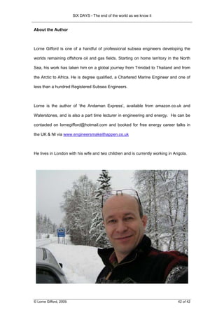 SIX DAYS - The end of the world as we know it


About the Author



Lorne Gifford is one of a handful of professional subsea engineers developing the

worlds remaining offshore oil and gas fields. Starting on home territory in the North

Sea, his work has taken him on a global journey from Trinidad to Thailand and from

the Arctic to Africa. He is degree qualified, a Chartered Marine Engineer and one of

less than a hundred Registered Subsea Engineers.



Lorne is the author of ‘the Andaman Express’, available from amazon.co.uk and

Waterstones, and is also a part time lecturer in engineering and energy. He can be

contacted on lornegifford@hotmail.com and booked for free energy career talks in

the UK & NI via www.engineersmakeithappen.co.uk



He lives in London with his wife and two children and is currently working in Angola.




© Lorne Gifford, 2009.                                                          42 of 42
 