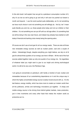 SIX DAYS - The end of the world as we know it




In this slim book I will explain how we got to a petroleum consumption number of 6,

why it’s as low as we’re going to go and why it will soon be pushed out toward a

month and beyond. I use the word pushed quite deliberately, as it’s not something

we have much choice in and not something we will willingly do. And by ‘we’ I mean

quite literally you and me; us, those people alive today and not our children or their

children. It’s not something we can put off until our old age either, it’s something that

we will be doing in the very near future, and indeed may already have started on with

today’s financial and banking crisis merely being the opening salvo.



Of course we don’t use oil and gas for all our energy needs. There are also all those

new renewable energy sources as well as nuclear power, coal and a couple of

others. Interestingly though, despite everything you might believe, we rely on oil &

gas for almost three quarters of our energy use here in Britain. All the rest of the fuel

sources added together make up only one quarter of our energy mix. So regardless

of whatever label you might want to give to our bright and shining technological

world, it is still at its very core, the Petroleum Age.



I am going to concentrate on petroleum, with hardly a mention of coal, nuclear and

renewables because of our overwhelming dependence on it and the unique way in

which this highly concentrated energy source is easily moved around with us. It’s the

last feature, energy mobility, which has done more to create our modern world than

all the politicians, armies and technology innovations put together. A cheap and

mobile energy source is the driving force behind global markets, mass production,

just in time inventories and every other facet that makes the modern world as

productive as it is.




© Lorne Gifford, 2009.                                                             5 of 42
 
