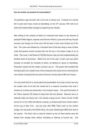 SIX DAYS - The end of the world as we know it


Can we sustain our present oil consumption?



The petroleum age has been with us for over a century now. It started on a remote

hill in south west Texas, known as Spindletop, on the 10th January 1901 with an oil

strike that fundamentally changed a burgeoning new industry.



After drilling to the unheard of depth of a thousand feet based on the theories of

geologist Patillo Higgins, engineer and financier Anthony Lucas was half way through

recovery and change out of the worn drill bit when a loud crack echoed out of the

hole. The crack was followed by a thousand feet of drill pipe riding a wave of black

crude that gushed several hundred feet into the sky in the classic image of an oil

strike. The Lucas 1 well flowed at 100,000 barrels a day and had singlehandedly just

doubled world oil production. Before the end of the year, Lucas's well was joined

shoulder to shoulder by hundreds of others, all fighting for space on Spindletop.

Production soared and the modern oil boom was on. The gusher that heralded that

first black gold rush created many of the companies that would come to dominate this

new industry including Gulf (now part of Chevron), Amoco (part of BP) and Texaco.



You only need think for a minute about the practicalities of running a ship to see why

the sudden influx of oil onto the market led to a massive conversion from coal in

industry as a whole and particularly in the transport sector. The coal fired boilers of

the Titanic required 150 stokers to keep them fed and cleaned. Because coal is a

relatively bulky and heavy fuel, a low density energy source, Titanic burned 10,000

tonnes of it in the 3,500 mile Atlantic crossing, or at least would have if she’d made it

all the way to New York. Just one year after RMS Titanic sank on her maiden

voyage, the new pride of the British Navy, the super dreadnought HMS Orion took to

the oceans. The Orion had no need for stokers as her oil fired turbines were fed

directly from storage tanks without shovelling or clearing of burned ash.            And


© Lorne Gifford, 2009.                                                             7 of 42
 