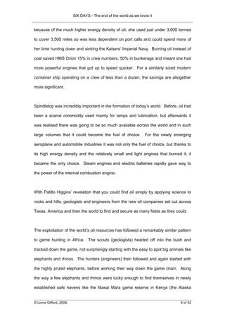 SIX DAYS - The end of the world as we know it


because of the much higher energy density of oil, she used just under 3,000 tonnes

to cover 3,500 miles so was less dependent on port calls and could spend more of

her time hunting down and sinking the Kaisers’ Imperial Navy. Burning oil instead of

coal saved HMS Orion 15% in crew numbers, 50% in bunkerage and meant she had

more powerful engines that got up to speed quicker. For a similarly sized modern

container ship operating on a crew of less than a dozen, the savings are altogether

more significant.



Spindletop was incredibly important in the formation of today’s world. Before, oil had

been a scarce commodity used mainly for lamps and lubrication, but afterwards it

was realised there was going to be so much available across the world and in such

large volumes that it could become the fuel of choice.           For the newly emerging

aeroplane and automobile industries it was not only the fuel of choice, but thanks to

its high energy density and the relatively small and light engines that burned it, it

became the only choice. Steam engines and electric batteries rapidly gave way to

the power of the internal combustion engine.



With Patillo Higgins’ revelation that you could find oil simply by applying science to

rocks and hills, geologists and engineers from the new oil companies set out across

Texas, America and then the world to find and secure as many fields as they could.



The exploitation of the world’s oil resources has followed a remarkably similar pattern

to game hunting in Africa. The scouts (geologists) headed off into the bush and

tracked down the game, not surprisingly starting with the easy to spot big animals like

elephants and rhinos. The hunters (engineers) then followed and again started with

the highly prized elephants, before working their way down the game chain. Along

the way a few elephants and rhinos were lucky enough to find themselves in newly

established safe havens like the Masai Mara game reserve in Kenya (the Alaska


© Lorne Gifford, 2009.                                                            8 of 42
 