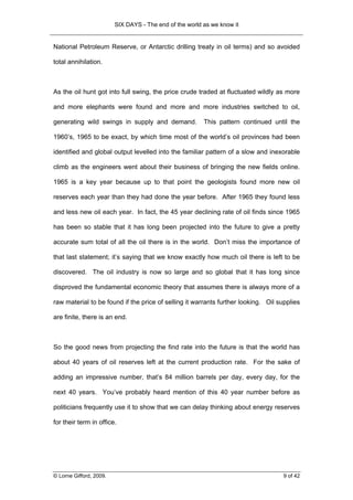 SIX DAYS - The end of the world as we know it


National Petroleum Reserve, or Antarctic drilling treaty in oil terms) and so avoided

total annihilation.



As the oil hunt got into full swing, the price crude traded at fluctuated wildly as more

and more elephants were found and more and more industries switched to oil,

generating wild swings in supply and demand.             This pattern continued until the

1960’s, 1965 to be exact, by which time most of the world’s oil provinces had been

identified and global output levelled into the familiar pattern of a slow and inexorable

climb as the engineers went about their business of bringing the new fields online.

1965 is a key year because up to that point the geologists found more new oil

reserves each year than they had done the year before. After 1965 they found less

and less new oil each year. In fact, the 45 year declining rate of oil finds since 1965

has been so stable that it has long been projected into the future to give a pretty

accurate sum total of all the oil there is in the world. Don’t miss the importance of

that last statement; it’s saying that we know exactly how much oil there is left to be

discovered. The oil industry is now so large and so global that it has long since

disproved the fundamental economic theory that assumes there is always more of a

raw material to be found if the price of selling it warrants further looking. Oil supplies

are finite, there is an end.



So the good news from projecting the find rate into the future is that the world has

about 40 years of oil reserves left at the current production rate. For the sake of

adding an impressive number, that’s 84 million barrels per day, every day, for the

next 40 years. You’ve probably heard mention of this 40 year number before as

politicians frequently use it to show that we can delay thinking about energy reserves

for their term in office.




© Lorne Gifford, 2009.                                                              9 of 42
 