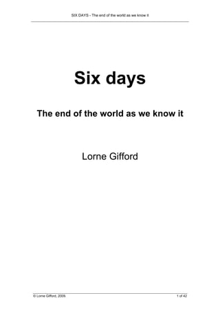 SIX DAYS - The end of the world as we know it




                          Six days
  The end of the world as we know it



                               Lorne Gifford




© Lorne Gifford, 2009.                                                   1 of 42
 