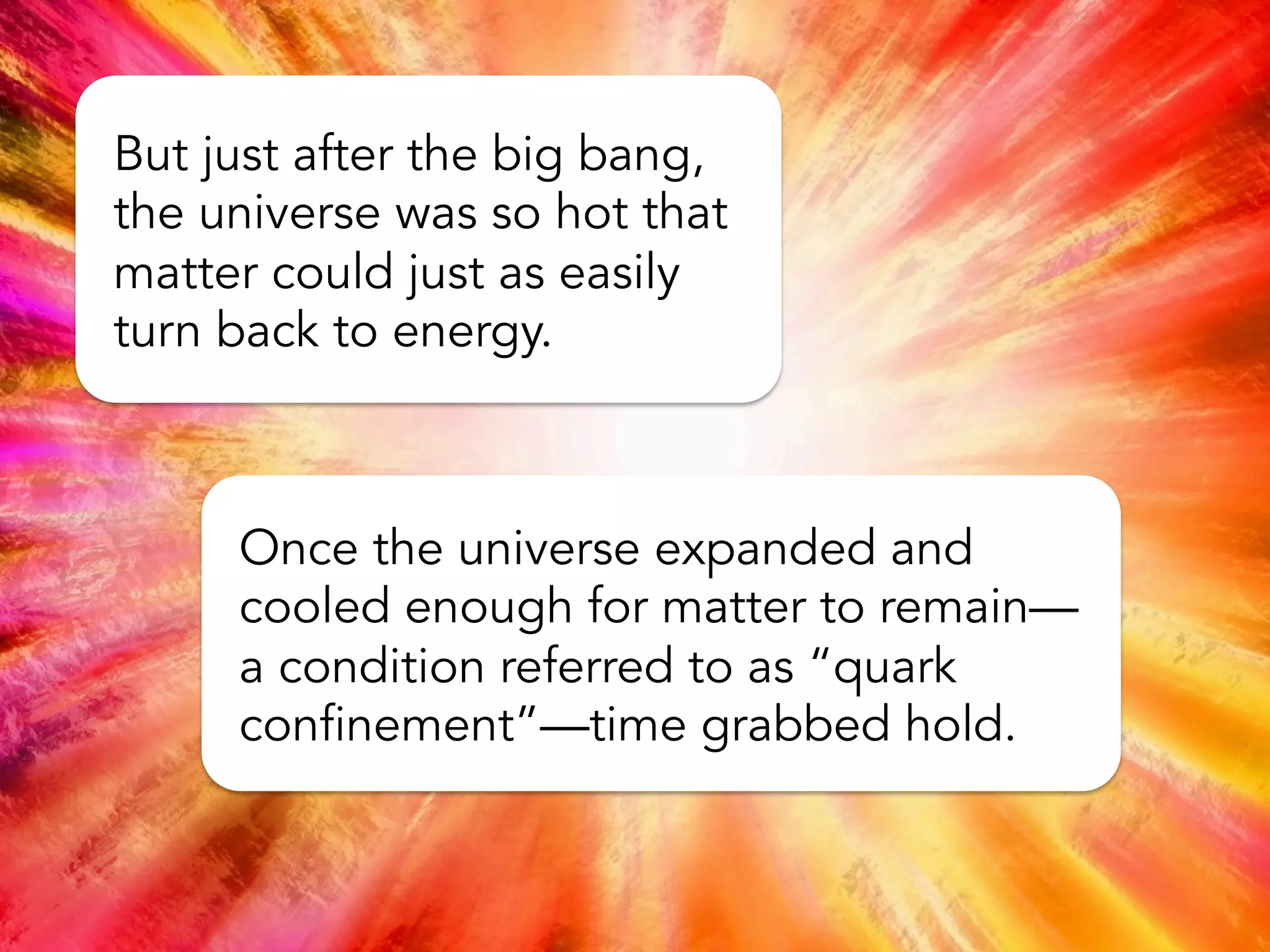 Contrary to common misconception,
matter was not created with the big
bang. Space, time, and energy (in the
form of light) came into existence
immediately with the big bang.
Matter formed soon after according to
Einstein’s famous equation, E = mc2,
which says that matter and energy are
interchangeable.
 