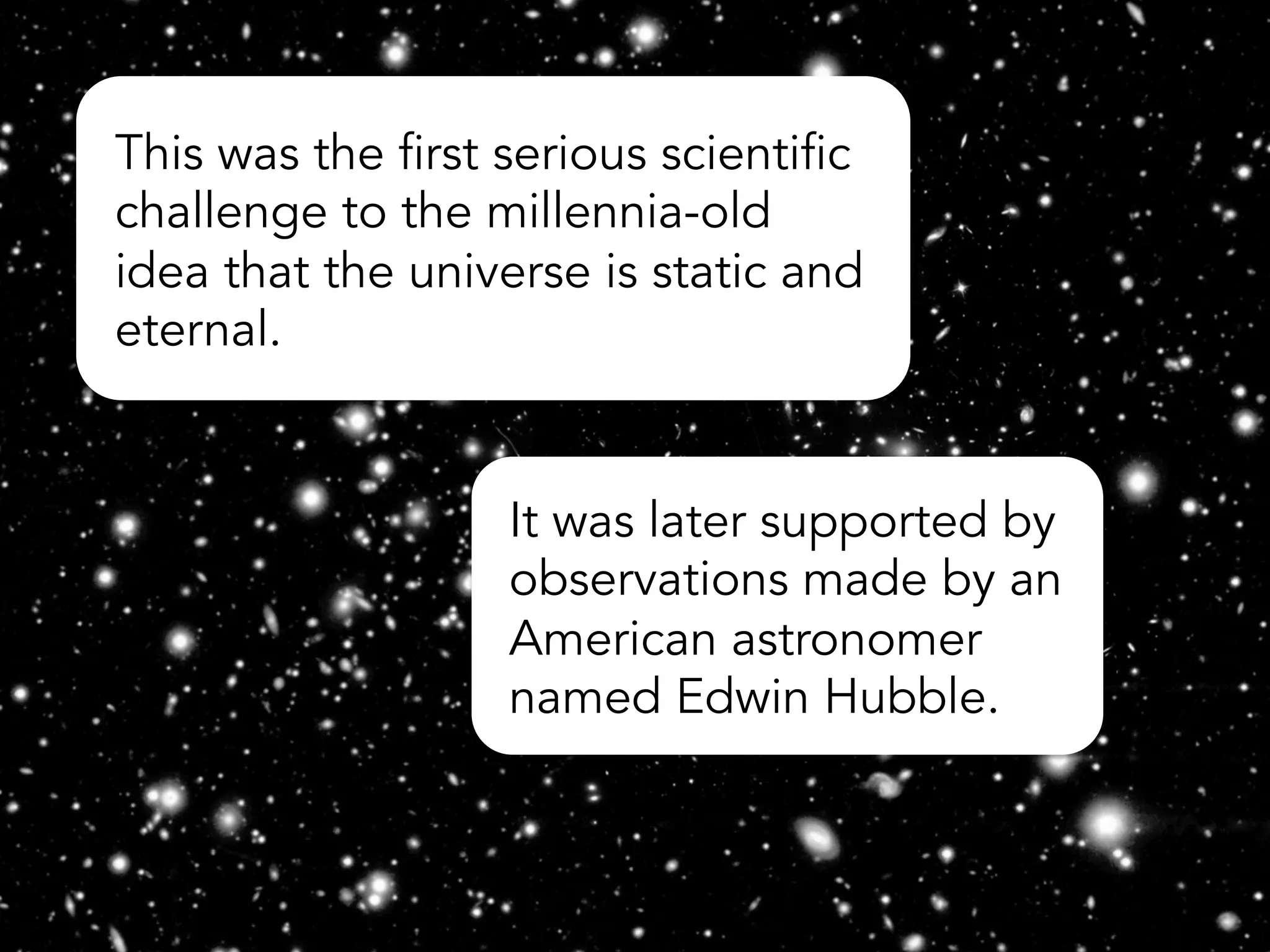 This was the first serious scientific
challenge to the millennia-old
idea that the universe is static and
eternal.
It was later supported by
observations made by an
American astronomer
named Edwin Hubble.
 
