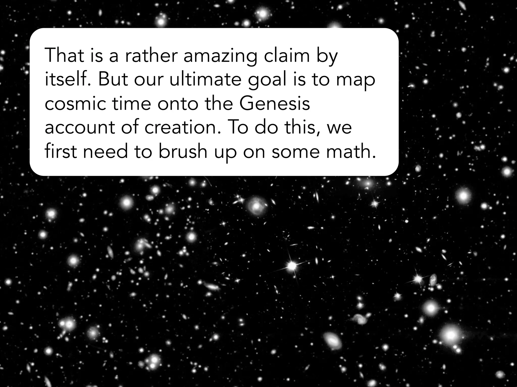 Actually, 14 billion years divided by one trillion equals 5.1 days.
The cosmic clock should stop ticking with the creation of Adam
about halfway through Day 6, so it should be about 5.5 days
total. The math involved in relating universal time to earthly time
is more complicated than the simple division operation above,
because the rate of expansion of the universe has not been
strictly constant. When corrected for acceleration in the rate of
expansion, the result works out to almost exactly 5.5 days.
(There is also some discrepancy that results from not knowing
the precise age of the universe in Earth years.)
 
