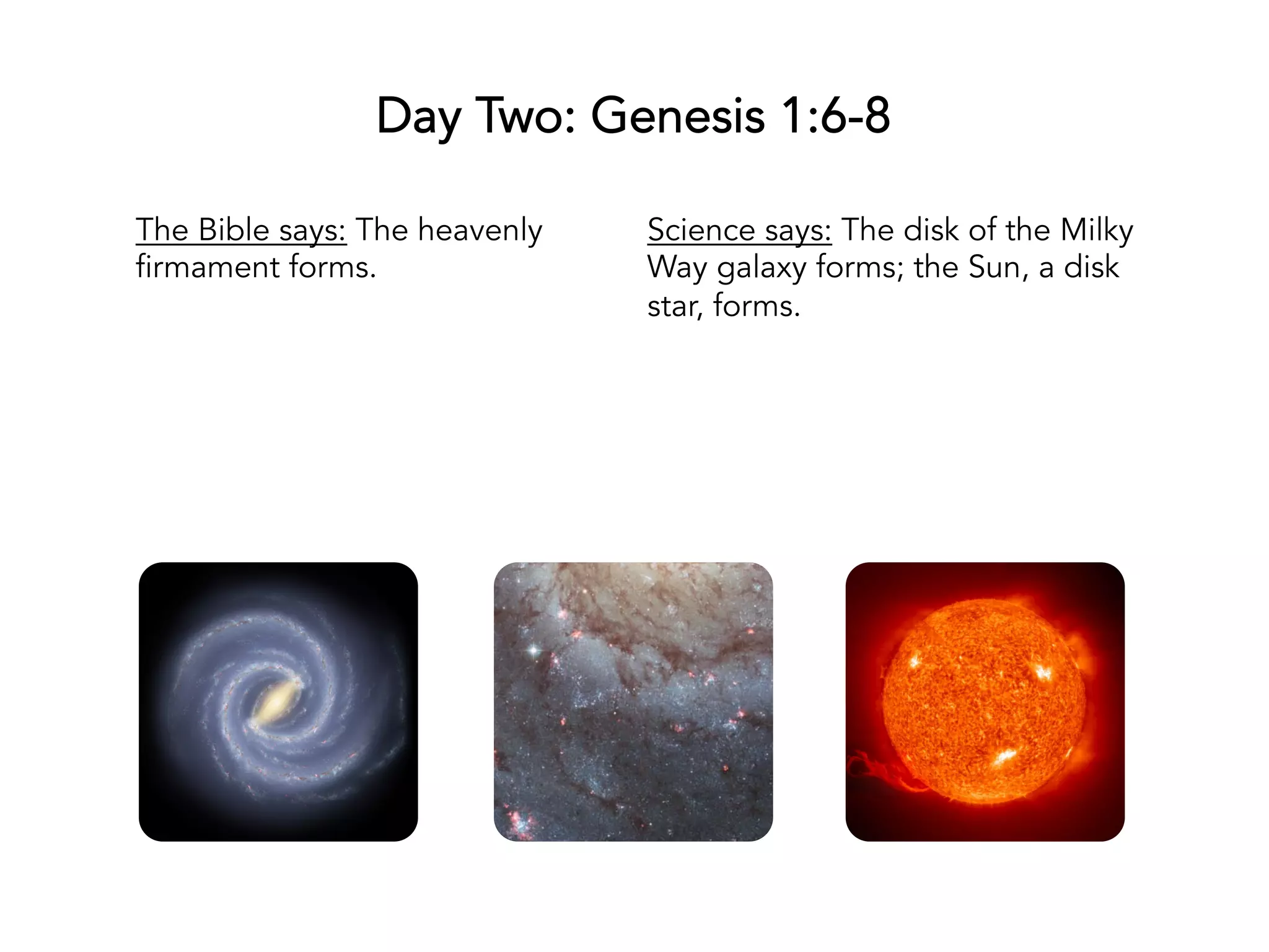 Day One: Genesis 1:1-5
The Bible says: God creates the
universe; God separates light
from dark.
Science says: The big bang marks
the creation of the universe; light
breaks free as neutral atoms form;
galaxies start to form.
 