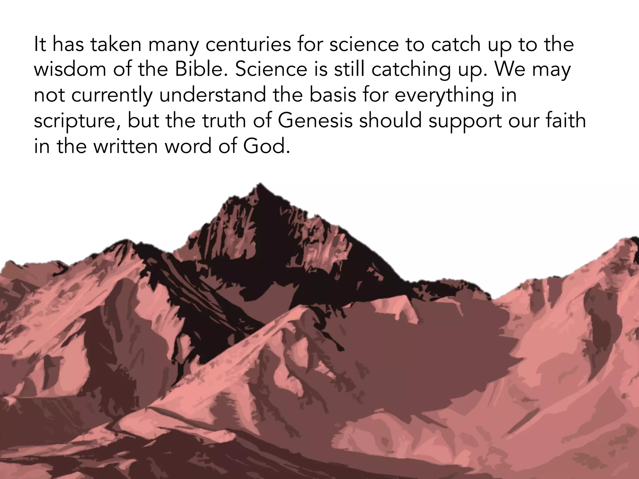 Genesis 1 makes at least 26 scientifically testable
statements about the origins of the universe and the
emergence of life.
All 26 are compatible with modern science and in the
correct order.
This amazing feat was accomplished 2,500 years before
the dawn of modern science.
For more discussion of this, go to sixdayscience.com.
 