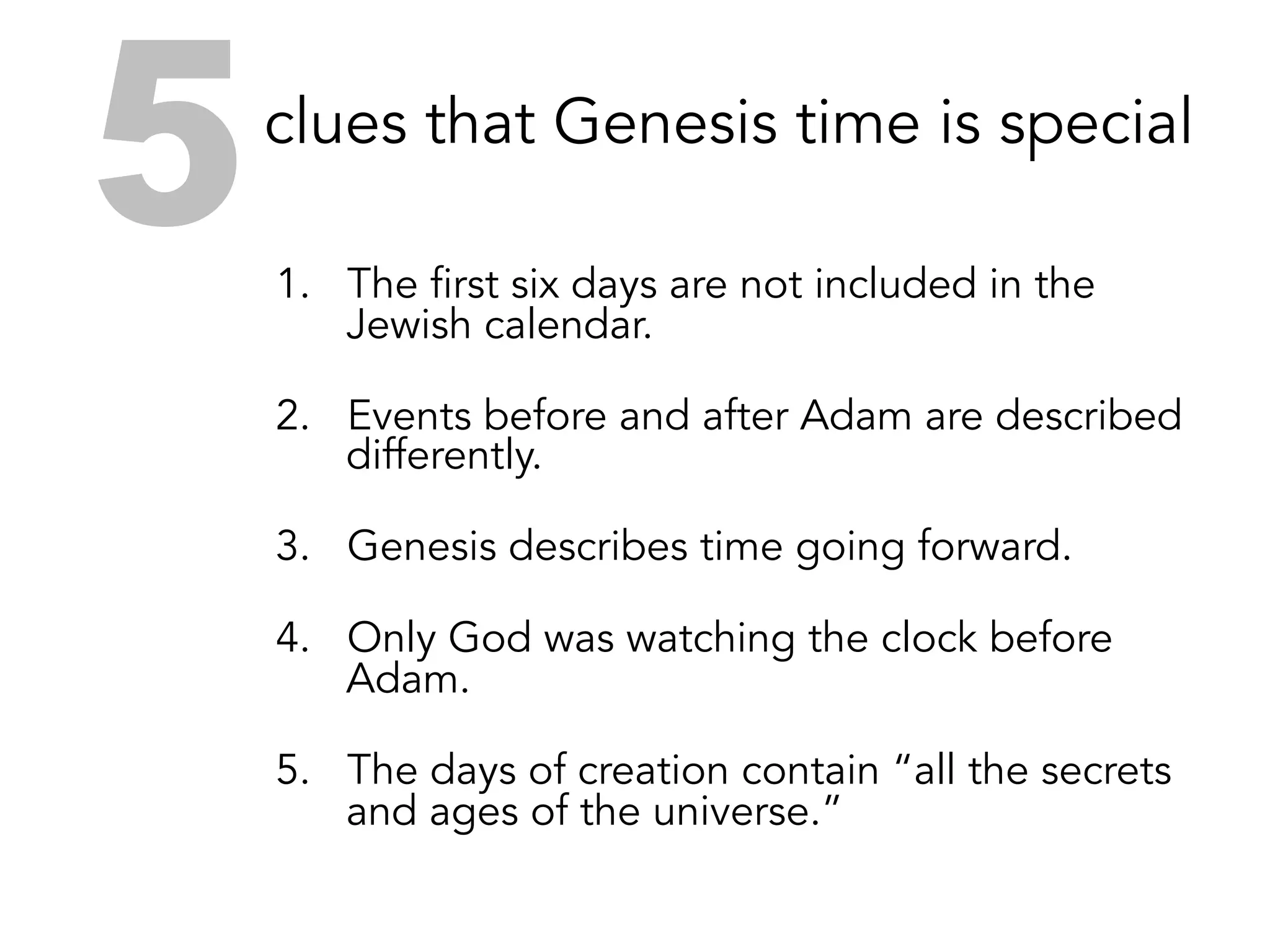 Five clues that Genesis time is special
1.  The first six days are not included in the
Jewish calendar.
2.  Events before and after Adam are described
differently.
3.  Genesis describes time going forward.
4.  Only God was watching the clock before
Adam.
5.  The days of creation contain “all the secrets
and ages of the universe.”
5
 
