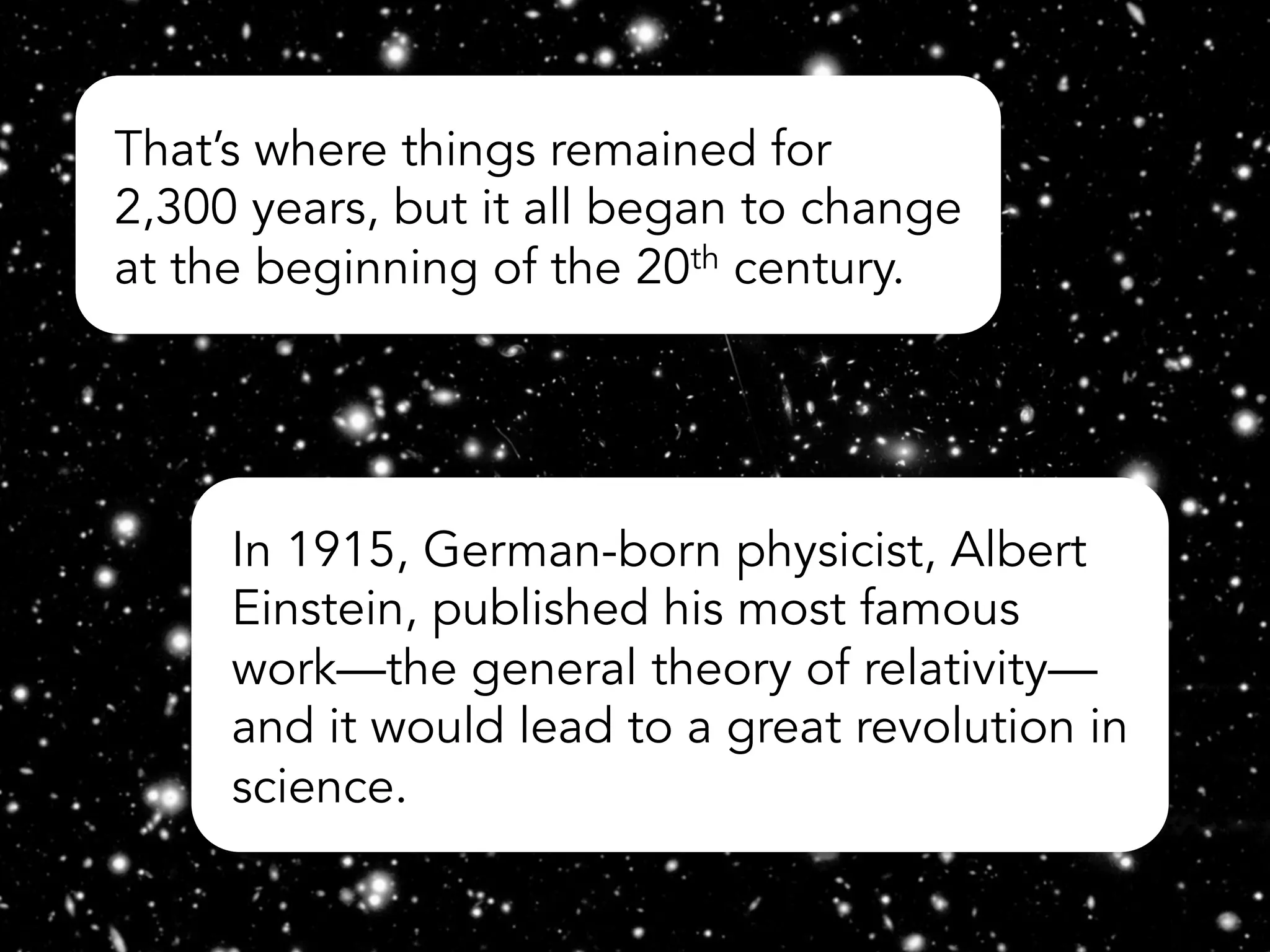 That’s where things remained for
2,300 years, but it all began to change
at the beginning of the 20th century.
In 1915, German-born physicist, Albert
Einstein, published his most famous
work—the general theory of relativity—
and it would lead to a great revolution in
science.
 