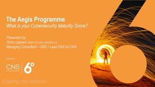 The Aegis Programme
What is your Cybersecurity Maturity Score?
Presented by:
Chris Leppard CISSP, PCI QSA, ISO27001 LA
Managing Consultant – GRC / Lead QSA for CNS
 