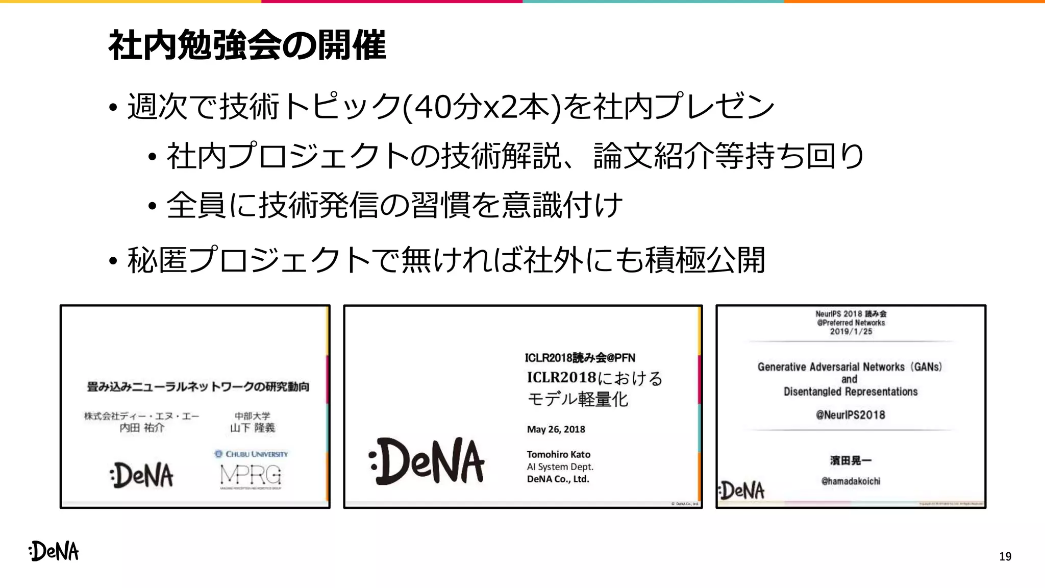 社内勉強会の開催
• 週次で技術トピック(40分x2本)を社内プレゼン
• 社内プロジェクトの技術解説、論文紹介等持ち回り
• 全員に技術発信の習慣を意識付け
• 秘匿プロジェクトで無ければ社外にも積極公開
19
 