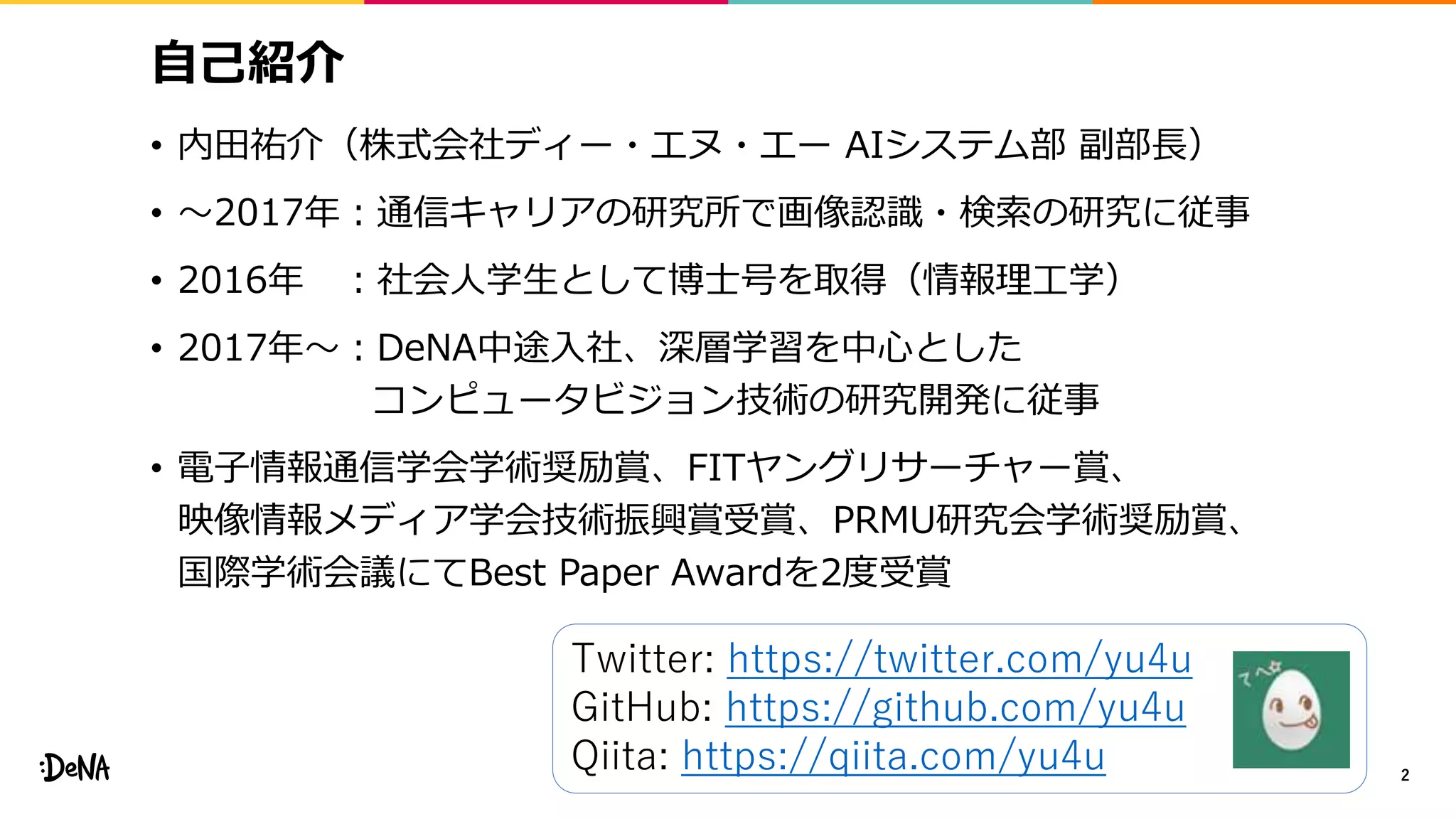 自己紹介
• 内田祐介（株式会社ディー・エヌ・エー AIシステム部 副部長）
• 〜2017年：通信キャリアの研究所で画像認識・検索の研究に従事
• 2016年 ：社会人学生として博士号を取得（情報理工学）
• 2017年〜：DeNA中途入社、深層学習を中心とした
コンピュータビジョン技術の研究開発に従事
• 電子情報通信学会学術奨励賞、FITヤングリサーチャー賞、
映像情報メディア学会技術振興賞受賞、PRMU研究会学術奨励賞、
国際学術会議にてBest Paper Awardを2度受賞
2
Twitter: https://twitter.com/yu4u
GitHub: https://github.com/yu4u
Qiita: https://qiita.com/yu4u
 