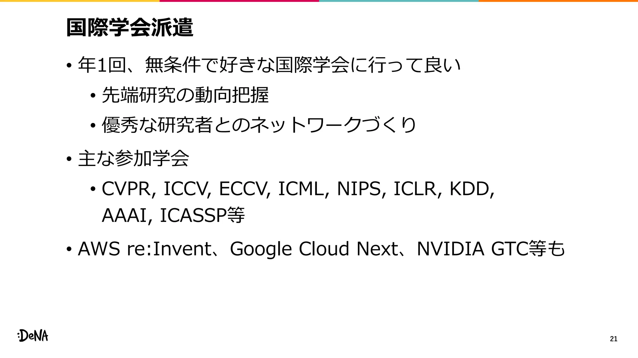 国際学会派遣
• 年1回、無条件で好きな国際学会に行って良い
• 先端研究の動向把握
• 優秀な研究者とのネットワークづくり
• 主な参加学会
• CVPR, ICCV, ECCV, ICML, NIPS, ICLR, KDD,
AAAI, ICASSP等
• AWS re:Invent、Google Cloud Next、NVIDIA GTC等も
21
 