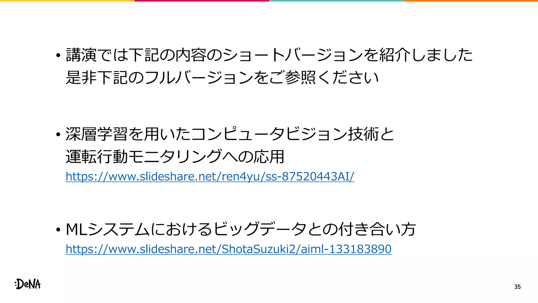 • 講演では下記の内容のショートバージョンを紹介しました
是非下記のフルバージョンをご参照ください
• 深層学習を用いたコンピュータビジョン技術と
運転行動モニタリングへの応用
https://www.slideshare.net/ren4yu/ss-87520443AI/
• MLシステムにおけるビッグデータとの付き合い方
https://www.slideshare.net/ShotaSuzuki2/aiml-133183890
35
 