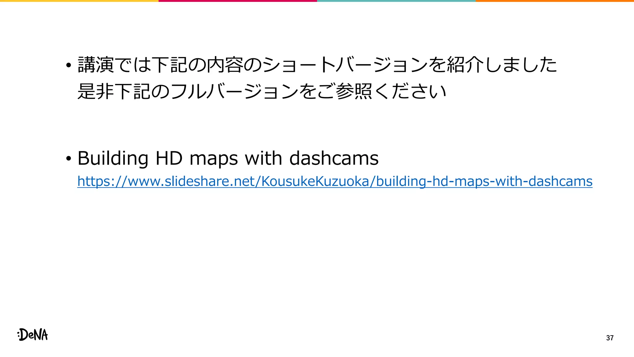 • 講演では下記の内容のショートバージョンを紹介しました
是非下記のフルバージョンをご参照ください
• Building HD maps with dashcams
https://www.slideshare.net/KousukeKuzuoka/building-hd-maps-with-dashcams
37
 