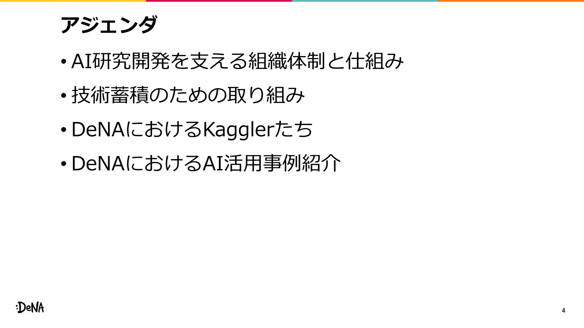 アジェンダ
• AI研究開発を支える組織体制と仕組み
• 技術蓄積のための取り組み
• DeNAにおけるKagglerたち
• DeNAにおけるAI活用事例紹介
4
 
