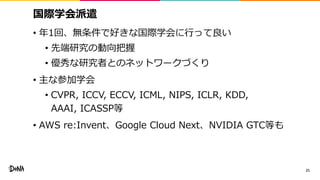 国際学会派遣
• 年1回、無条件で好きな国際学会に行って良い
• 先端研究の動向把握
• 優秀な研究者とのネットワークづくり
• 主な参加学会
• CVPR, ICCV, ECCV, ICML, NIPS, ICLR, KDD,
AAAI, ICASSP等
• AWS re:Invent、Google Cloud Next、NVIDIA GTC等も
21
 