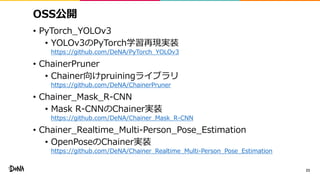 OSS公開
• PyTorch_YOLOv3
• YOLOv3のPyTorch学習再現実装
https://github.com/DeNA/PyTorch_YOLOv3
• ChainerPruner
• Chainer向けpruiningライブラリ
https://github.com/DeNA/ChainerPruner
• Chainer_Mask_R-CNN
• Mask R-CNNのChainer実装
https://github.com/DeNA/Chainer_Mask_R-CNN
• Chainer_Realtime_Multi-Person_Pose_Estimation
• OpenPoseのChainer実装
https://github.com/DeNA/Chainer_Realtime_Multi-Person_Pose_Estimation
23
 