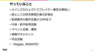 やっていること
• メインプロジェクトでプレイヤー兼落ち穂拾い
• 部としての研究開発計画方針検討
• 新規案件の要件定義からPMまで
• 中途・新卒採用活動
• イベント企画、運営
• 組織マネジメント
• 学会活動
• （Kaggle, SIGNATE）
3
 