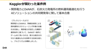Kagglerが関わった案件例
• 関西電力とDeNAが、石炭火力発電所の燃料運用最適化を行う
AIソリューションの共同開発等に関して基本合意
30
（プレスリリースより）
関西電力とDeNAは、熟練技術者による
燃料運用のスケジューリング作業の自動
化を目指し、関西電力が設定した課題や
運用条件に基づいて、DeNAが一般的に
ゲームAIに用いられる、膨大な組合せの
中から最適なものを探索する技術を導入
し、アルゴリズムを構築しました。
 