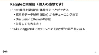 Kaggleと実業務（個人の感想です）
• 1つの案件を擬似的に体験することができる
• 探索的データ解析 (EDA) からチューニングまで
• DiscussionとKernelの存在
• 失敗しても大丈夫！
• つよいKagglerは1つのコンペでその分野の専門家になる
31
 