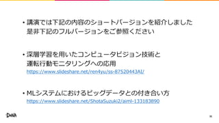 • 講演では下記の内容のショートバージョンを紹介しました
是非下記のフルバージョンをご参照ください
• 深層学習を用いたコンピュータビジョン技術と
運転行動モニタリングへの応用
https://www.slideshare.net/ren4yu/ss-87520443AI/
• MLシステムにおけるビッグデータとの付き合い方
https://www.slideshare.net/ShotaSuzuki2/aiml-133183890
35
 