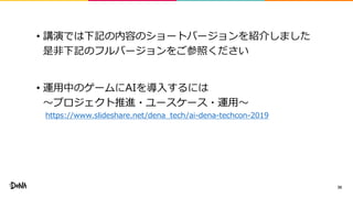 • 講演では下記の内容のショートバージョンを紹介しました
是非下記のフルバージョンをご参照ください
• 運用中のゲームにAIを導入するには
〜プロジェクト推進・ユースケース・運用〜
https://www.slideshare.net/dena_tech/ai-dena-techcon-2019
39
 