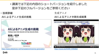 • 講演では下記の内容のショートバージョンを紹介しました
是非下記のフルバージョンをご参照ください
41
• 技術詳細
https://www.slideshare.net/hamadakoichi/anime-generation
生成アニメ
https://youtu.be/tOZW_KWb8b0
AIによるアニメ生成の挑戦 AIによるアニメ中割生成結果
 