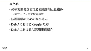 まとめ
• AI研究開発を支える組織体制と仕組み
• 実サービス中で技術確立
• 技術蓄積のための取り組み
• DeNAにおけるKagglerたち
• DeNAにおけるAI活用事例紹介
42
 