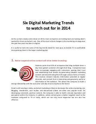 Six Digital Marketing Trends
to watch out for in 2014
As the curtains slowly come down on 2013, most companies are looking back and seeing what’s
worked for them and what’s not. One of the most critical changes in the marketing strategy over
the past few years has been in digital.
It is useful to look into some of the big trends slated for next year, to decide if it is worthwhile
incorporating them in the larger marketing plan.

1. Better targeted online content will drive better branding:
Statistics point that 92% of companies that blog multiple times a
day have gained customers through their blog. Companies have
been increasingly engaging with consumers, gaining their trust
and establishing their brands by generating valuable marketing
content and disseminating them through various forms of media.
This involves relevant industry information provided at regular
intervals, and content that is interesting and genuinely useful or
informative to the audience. This allows the company to build a
strong relationship with the consumer and also ensures loyalty to the brand.
Email is still very big in India, and email marketing is likely to dominate the online marketing mix.
Blogging, newsletters, case studies and educational videos are other very popular tools. On
developing consistent, positive content, the company is able to build a steady reputation and
perception within the industry. In addition, online content gives a better targeted reach to the
marketer compared to TV or radio, which are not only more expensive but are also less
effective.

 
