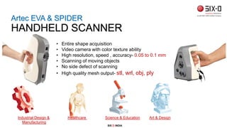 • Entire shape acquisition
• Video camera with color texture ability
• High resolution, speed , accuracy- 0.05 to 0.1 mm
• Scanning of moving objects
• No side defect of scanning
• High quality mesh output- stl, wrl, obj, ply
SIX D INDIA
Industrial Design & Healthcare Science & Education Art & Design
Manufacturing
Artec EVA & SPIDER
HANDHELD SCANNER
 