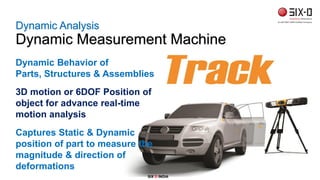 Dynamic Analysis
Dynamic Measurement Machine
Dynamic Behavior of
Parts, Structures & Assemblies
3D motion or 6DOF Position of
object for advance real-time
motion analysis
Captures Static & Dynamic
position of part to measure the
magnitude & direction of
deformations
SIX D INDIA
 