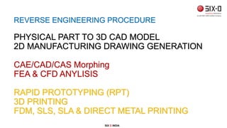 REVERSE ENGINEERING PROCEDURE
PHYSICAL PART TO 3D CAD MODEL
2D MANUFACTURING DRAWING GENERATION
CAE/CAD/CAS Morphing
FEA & CFD ANYLISIS
RAPID PROTOTYPING (RPT)
3D PRINTING
FDM, SLS, SLA & DIRECT METAL PRINTING
SIX D INDIA
 