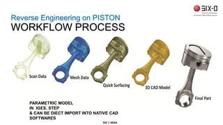 PARAMETRIC MODEL
IN IGES, STEP
& CAN BE DIECT IMPORT INTO NATIVE CAD
SOFTWARES
Reverse Engineering on PISTON
WORKFLOW PROCESS
SIX D INDIA
 