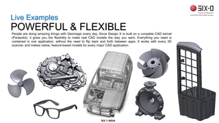People are doing amazing things with Geomagic every day. Since Design X is built on a complete CAD kernel
(Parasolid), it gives you the flexibility to make real CAD models the way you want. Everything you need is
contained in one application, without the need to flip back and forth between apps. It works with every 3D
scanner, and makes native, feature-based models for every major CAD application.
Live Examples
POWERFUL & FLEXIBLE
SIX D INDIA
 