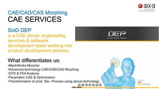 CAE/CAD/CAS Morphing
CAE SERVICES
SIX D INDIA
SixD DEP
is a CAE driven engineering
services & software
development team working into
product development process
What differentiates us:
•MeshWorks Morpher
•Advanced technology CAE/CAD/CAS Morphing
•CFD & FEA Analysis
•Parametric CAE & Optimization
•Transformation of prod. Dev. Process using above technology
SIX D INDIA
 