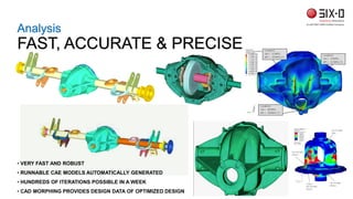 Analysis
FAST, ACCURATE & PRECISE
• VERY FAST AND ROBUST
• RUNNABLE CAE MODELS AUTOMATICALLY GENERATED
• HUNDREDS OF ITERATIONS POSSIBLE IN A WEEK
• CAD MORPHING PROVIDES DESIGN DATA OF OPTIMIZED DESIGN
 