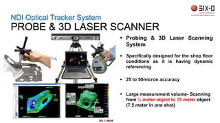  Probing & 3D Laser Scanning
System
 Specifically designed for the shop floor
conditions as it is having dynamic
referencing
 25 to 50micron accuracy
 Large measurement volume- Scanning
from ½ meter object to 15 meter object
(7.5 meter in one shot)
NDI Optical Tracker System
PROBE & 3D LASER SCANNER
SIX D INDIA
 