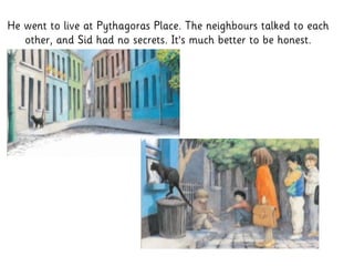 He went to live at Pythagoras Place. The neighbours talked to each
other, and Sid had no secrets. It’s much better to be honest.
 