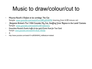 Music to draw/colour/cut to
• Maurice Ravel's L'Enfant et les sortilège: The Cat
Sample: www.youtube.com/watch?v=c2BCyDlUKMk (starting from 6:00 minute on)
• Benjamin Britten's 'For I Will Consider My Cat, Geoffrey' from 'Rejoice in the Lamb' Cantata
Sample: www.youtube.com/watch?v=B7vaGsriUu
• Gioacchino Rossini's Duetto buffo di due gatti (Comic Duet for Two Cats)
Sample: www.youtube.com/watch?v=iEud_O2cSfo
• &
• http://www.youtube.com/watch?v=qRG6h6H0_ho&feature=related
 