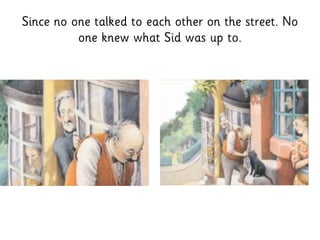 Since no one talked to each other on the street. No
one knew what Sid was up to.
 