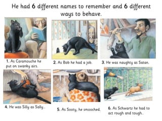 He had 6 different names to remember and 6 different
ways to behave.
1. As Caramouche he
put on swanky airs.
2. As Bob he had a job. 3. He was naughty as Satan.
4. He was Silly as Sally..
5. As Sooty, he smooched. 6. As Schwartz he had to
act rough and tough..
 
