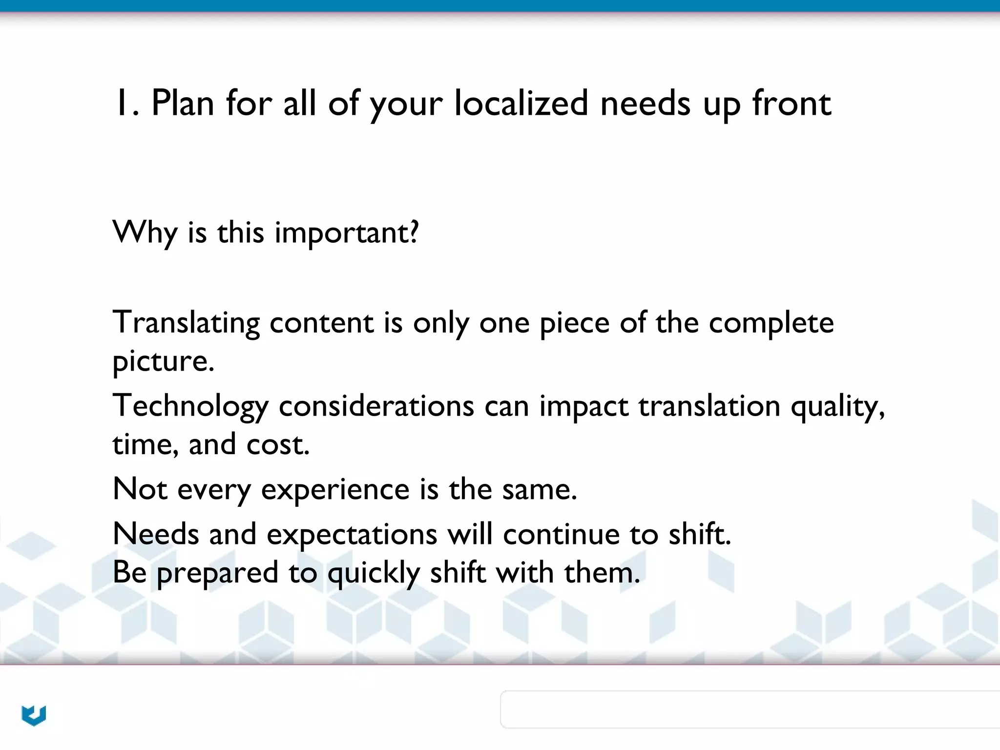 1. Plan for all of your localized needs up front


Why is this important?

Translating content is only one piece of the complete
picture.
Technology considerations can impact translation quality,
time, and cost.
Not every experience is the same.
Needs and expectations will continue to shift.
Be prepared to quickly shift with them.
 