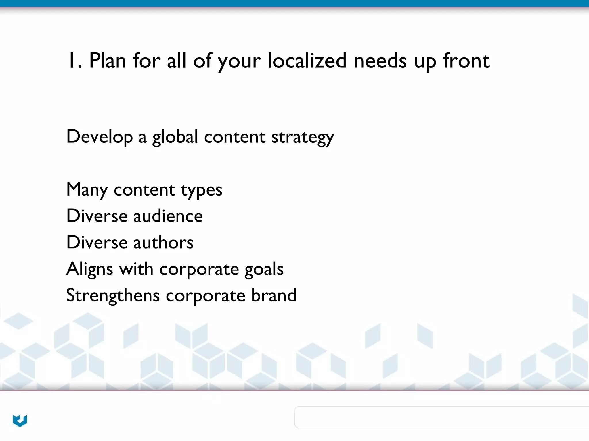 1. Plan for all of your localized needs up front


Develop a global content strategy

Many content types
Diverse audience
Diverse authors
Aligns with corporate goals
Strengthens corporate brand
 